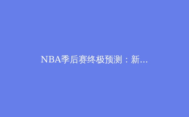 NBA季后赛终极预测：新王当立还是王朝延续？深度解析各队夺冠之路