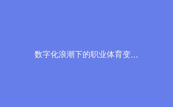 数字化浪潮下的职业体育变革：从战术分析到球迷互动的全面进化 - 4