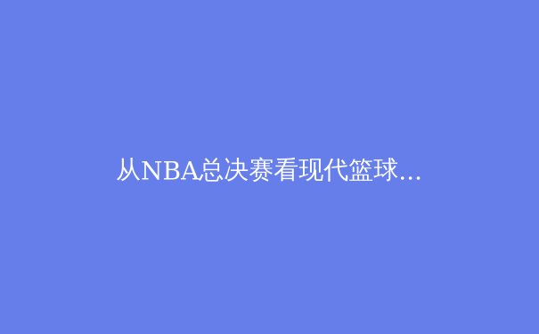 从NBA总决赛看现代篮球的战术演进与球星价值重塑 - 4