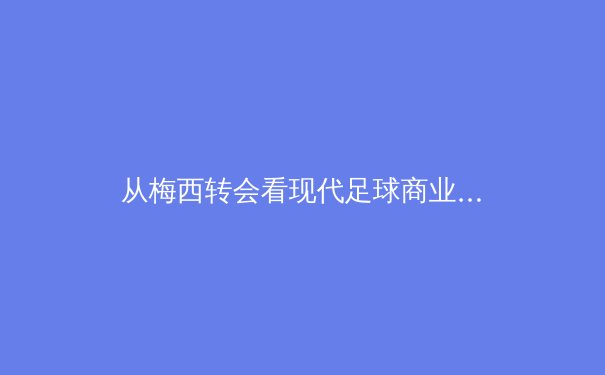 从梅西转会看现代足球商业逻辑：数字时代体育产业的价值重构 - 4